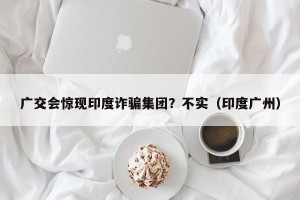广交会惊现印度诈骗集团？不实（印度广州）