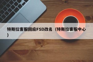 特斯拉客服回应FSD改名（特斯拉客服中心）