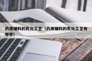 药用辅料的乳化工艺（药用辅料的乳化工艺有哪些）