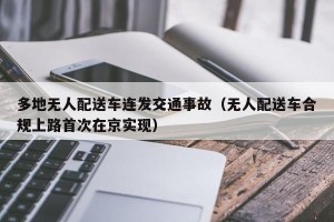 多地无人配送车连发交通事故（无人配送车合规上路首次在京实现）