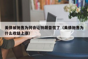 美债被抛售为何会让特朗普慌了（美债抛售为什么收益上涨）