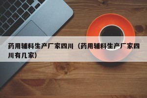 药用辅料生产厂家四川（药用辅料生产厂家四川有几家）