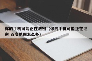 你的手机可能正在泄密（你的手机可能正在泄密 百度地图怎么办）