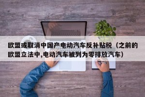 欧盟或取消中国产电动汽车反补贴税（之前的欧盟立法中,电动汽车被列为零排放汽车）