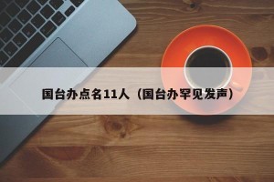 国台办点名11人（国台办罕见发声）