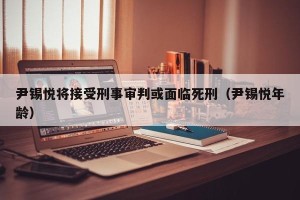 尹锡悦将接受刑事审判或面临死刑（尹锡悦年龄）