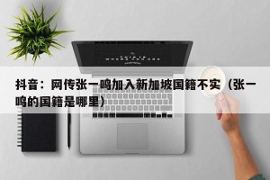 抖音：网传张一鸣加入新加坡国籍不实（张一鸣的国籍是哪里）