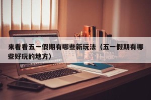 来看看五一假期有哪些新玩法（五一假期有哪些好玩的地方）