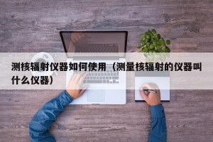测核辐射仪器如何使用（测量核辐射的仪器叫什么仪器）