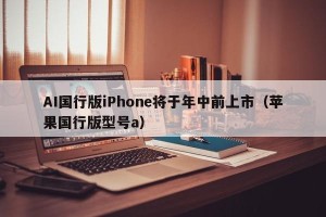 AI国行版iPhone将于年中前上市（苹果国行版型号a）