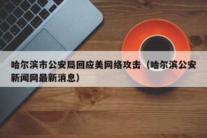 哈尔滨市公安局回应美网络攻击（哈尔滨公安新闻网最新消息）