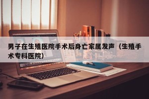 男子在生殖医院手术后身亡家属发声（生殖手术专科医院）