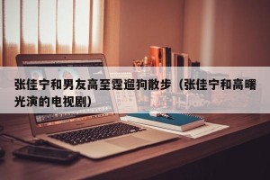 张佳宁和男友高至霆遛狗散步（张佳宁和高曙光演的电视剧）