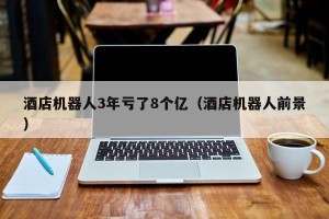 酒店机器人3年亏了8个亿（酒店机器人前景）