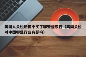 美国人关税恐慌中买了哪些怪东西（美国关税对中国哪些行业有影响）