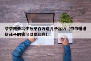 爷爷赠未出生孙子百万遭儿子起诉（爷爷赠送给孙子的钱可以要回吗）