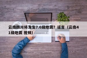 云南四川将发生7.6级地震？谣言（云南41级地震 视频）