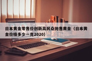 日本黄金零售价创新高民众抛售黄金（日本黄金价格多少一克2020）