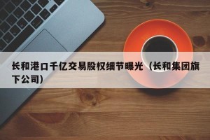 长和港口千亿交易股权细节曝光（长和集团旗下公司）