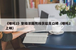 《哪吒2》登陆法国院线获超高口碑（哪吒2上映）