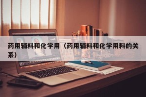 药用辅料和化学用（药用辅料和化学用料的关系）