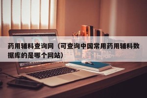 药用辅料查询网（可查询中国常用药用辅料数据库的是哪个网站）