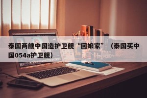 泰国两艘中国造护卫舰“回娘家”（泰国买中国054a护卫舰）