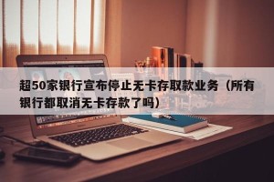 超50家银行宣布停止无卡存取款业务（所有银行都取消无卡存款了吗）