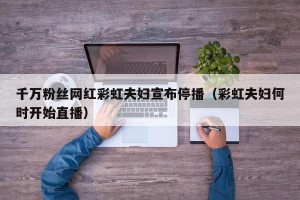 千万粉丝网红彩虹夫妇宣布停播（彩虹夫妇何时开始直播）