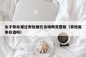 女子带白酒过安检被拦当场喝完整瓶（安检能带白酒吗）