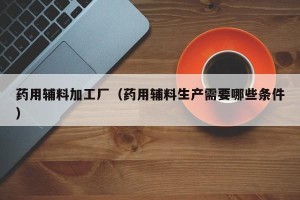 药用辅料加工厂（药用辅料生产需要哪些条件）
