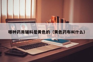 哪种药用辅料是黄色的（黄色药布叫什么）