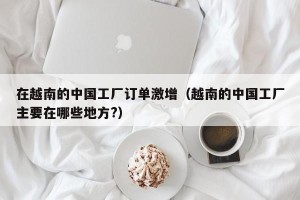 在越南的中国工厂订单激增（越南的中国工厂主要在哪些地方?）
