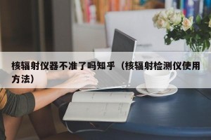 核辐射仪器不准了吗知乎（核辐射检测仪使用方法）