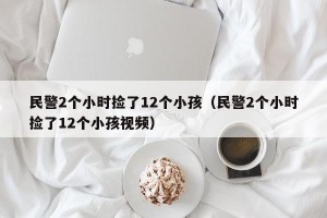 民警2个小时捡了12个小孩（民警2个小时捡了12个小孩视频）