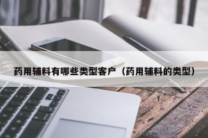 药用辅料有哪些类型客户（药用辅料的类型）