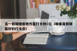 五一假期哪些地方是打卡榜C位（哪里是假期最好的打卡点）