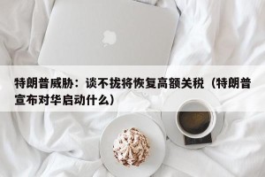 特朗普威胁：谈不拢将恢复高额关税（特朗普宣布对华启动什么）