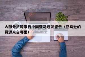 大部分货源来自中国亚马逊发警告（亚马逊的货源来自哪里）