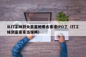 从打工妹到女首富她要去香港IPO了（打工妹到富豪家当保姆）