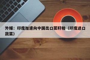 外媒：印度加速向中国出口菜籽粕（印度进口蔬菜）