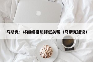 马斯克：将继续推动降低关税（马斯克建议）
