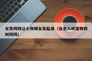 女生妈妈让小狗喊女生起床（女主人叫宠物狗叫妈妈）