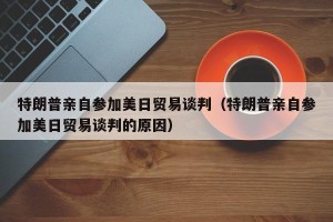 特朗普亲自参加美日贸易谈判（特朗普亲自参加美日贸易谈判的原因）