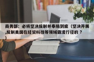 商务部：必将坚决反制并奉陪到底（坚决开展,反制美国在经贸科技等领域霸凌行径的 ?）