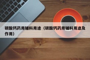 碳酸钙药用辅料用途（碳酸钙药用辅料用途及作用）