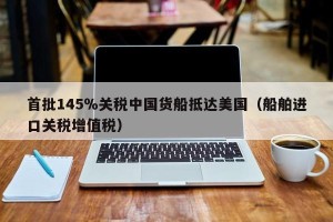 首批145％关税中国货船抵达美国（船舶进口关税增值税）