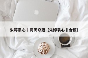 朱婷袁心玥同天夺冠（朱婷袁心玥合照）