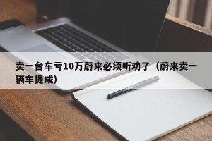 卖一台车亏10万蔚来必须听劝了（蔚来卖一辆车提成）