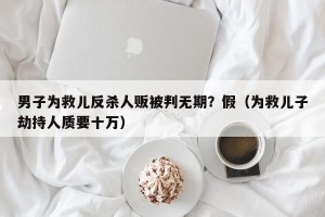 男子为救儿反杀人贩被判无期？假（为救儿子劫持人质要十万）